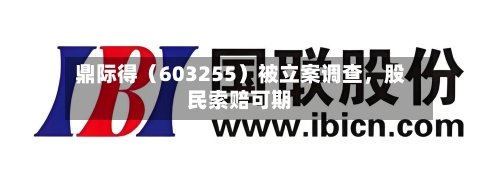 鼎际得（603255）被立案调查，股民索赔可期-第2张图片