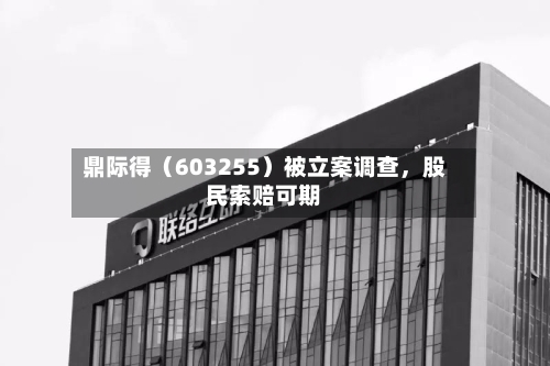 鼎际得（603255）被立案调查	，股民索赔可期-第3张图片