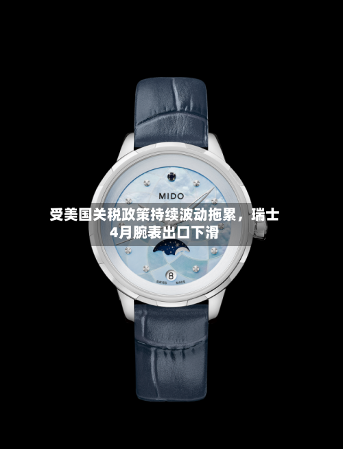 受美国关税政策持续波动拖累	，瑞士4月腕表出口下滑-第3张图片