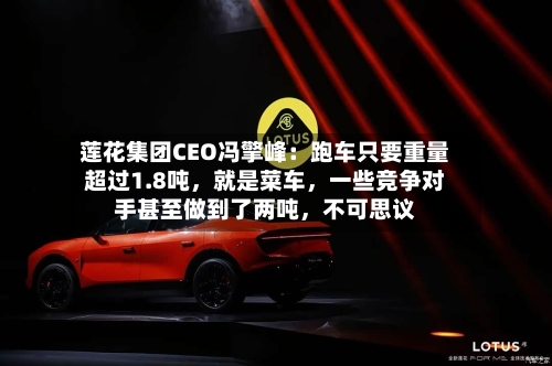 莲花集团CEO冯擎峰：跑车只要重量超过1.8吨，就是菜车	，一些竞争对手甚至做到了两吨，不可思议-第2张图片
