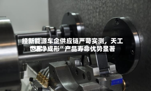 经新能源车企供应链严苛实测，天工世界“近净成形	”产品寿命优势显著-第3张图片