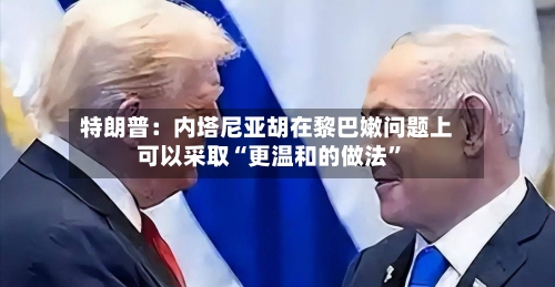特朗普：内塔尼亚胡在黎巴嫩问题上可以采取“更温和的做法”-第2张图片