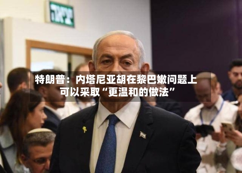 特朗普：内塔尼亚胡在黎巴嫩问题上可以采取“更温和的做法	”-第3张图片
